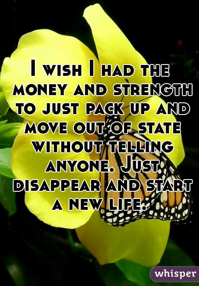 I wish I had the money and strength to just pack up and move out of state without telling anyone. Just disappear and start a new life. 