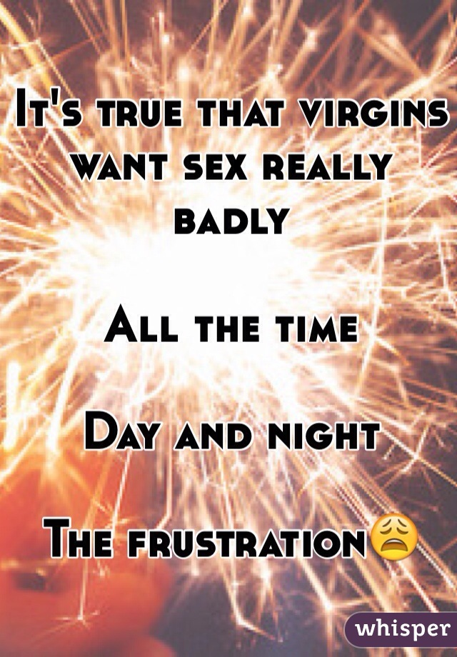 It's true that virgins want sex really badly

All the time

Day and night

The frustration😩