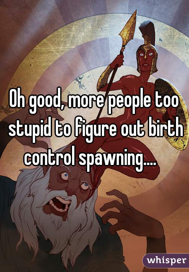 Oh good, more people too stupid to figure out birth control spawning....   


