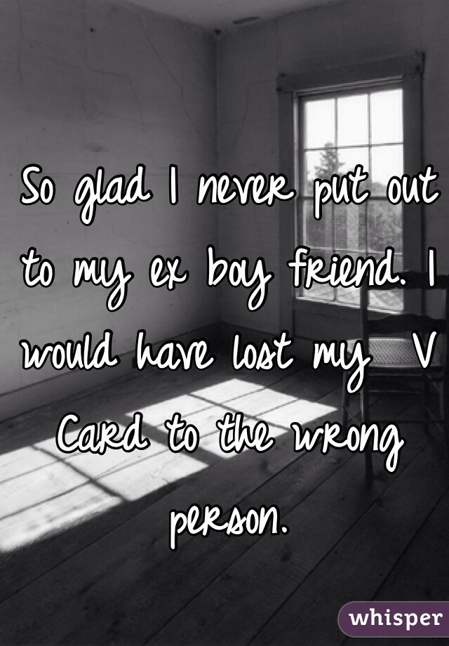 So glad I never put out to my ex boy friend. I would have lost my  V Card to the wrong person.   