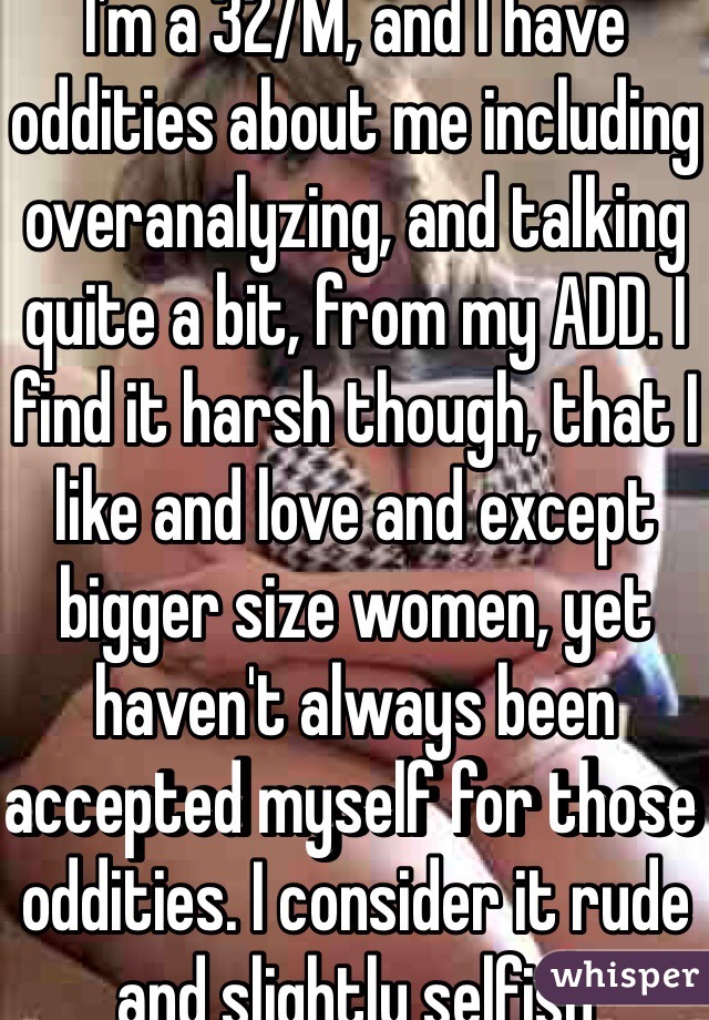 I'm a 32/M, and I have oddities about me including overanalyzing, and talking quite a bit, from my ADD. I find it harsh though, that I like and love and except bigger size women, yet haven't always been accepted myself for those oddities. I consider it rude and slightly selfish
