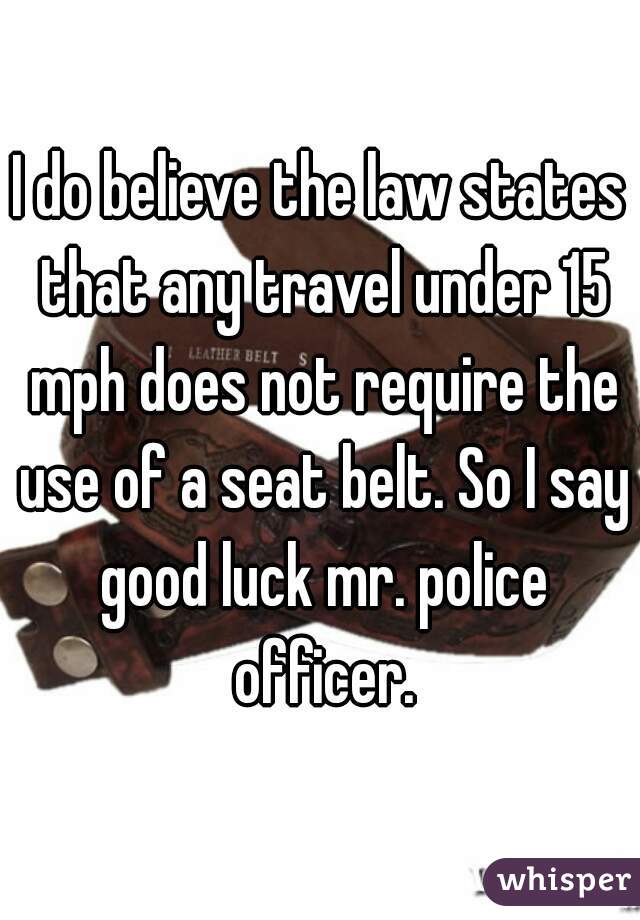 I do believe the law states that any travel under 15 mph does not require the use of a seat belt. So I say good luck mr. police officer.