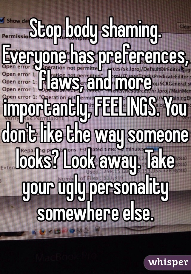 Stop body shaming. Everyone has preferences, flaws, and more importantly, FEELINGS. You don't like the way someone looks? Look away. Take your ugly personality somewhere else.