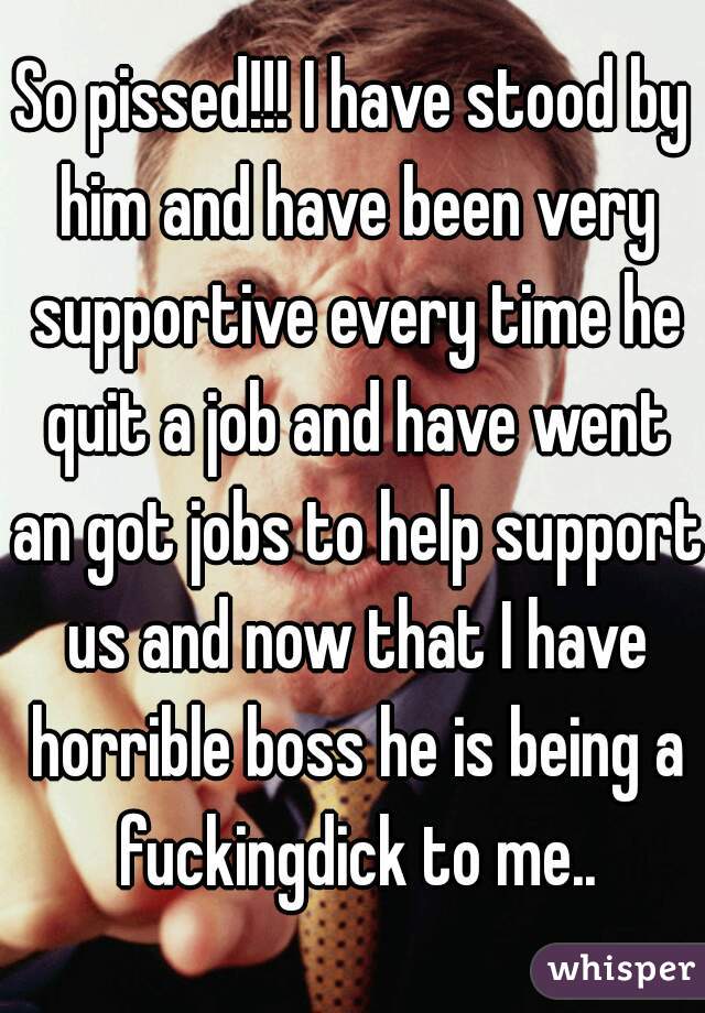 So pissed!!! I have stood by him and have been very supportive every time he quit a job and have went an got jobs to help support us and now that I have horrible boss he is being a fuckingdick to me..