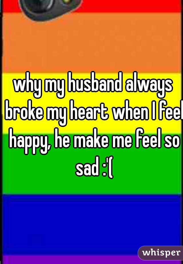 why my husband always broke my heart when I feel happy, he make me feel so sad :'(