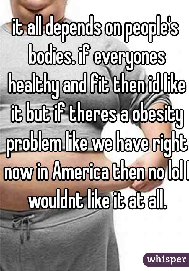 it all depends on people's bodies. if everyones healthy and fit then id like it but if theres a obesity problem like we have right now in America then no lol I wouldnt like it at all.