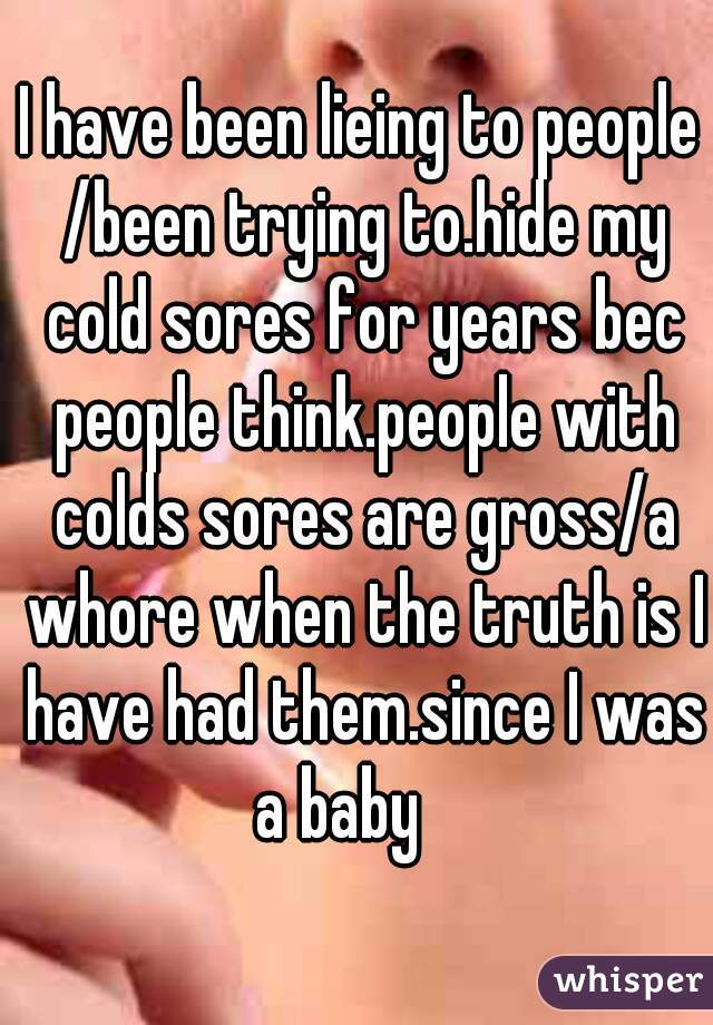 I have been lieing to people /been trying to.hide my cold sores for years bec people think.people with colds sores are gross/a whore when the truth is I have had them.since I was a baby    