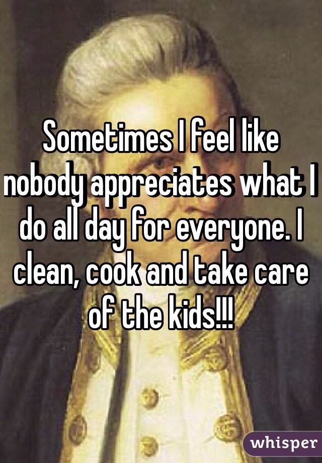 Sometimes I feel like nobody appreciates what I do all day for everyone. I clean, cook and take care of the kids!!! 