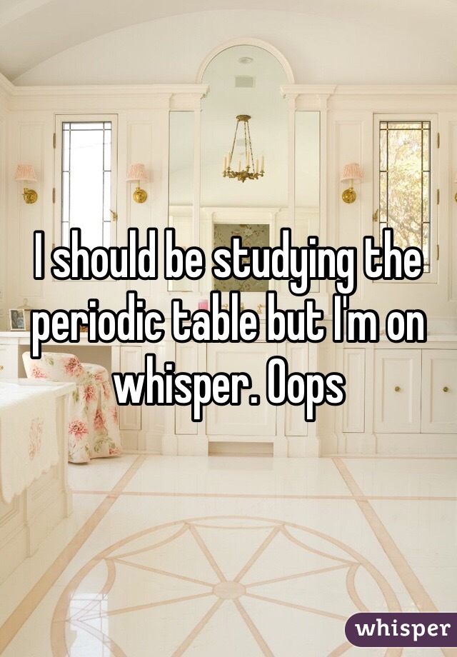 I should be studying the periodic table but I'm on whisper. Oops