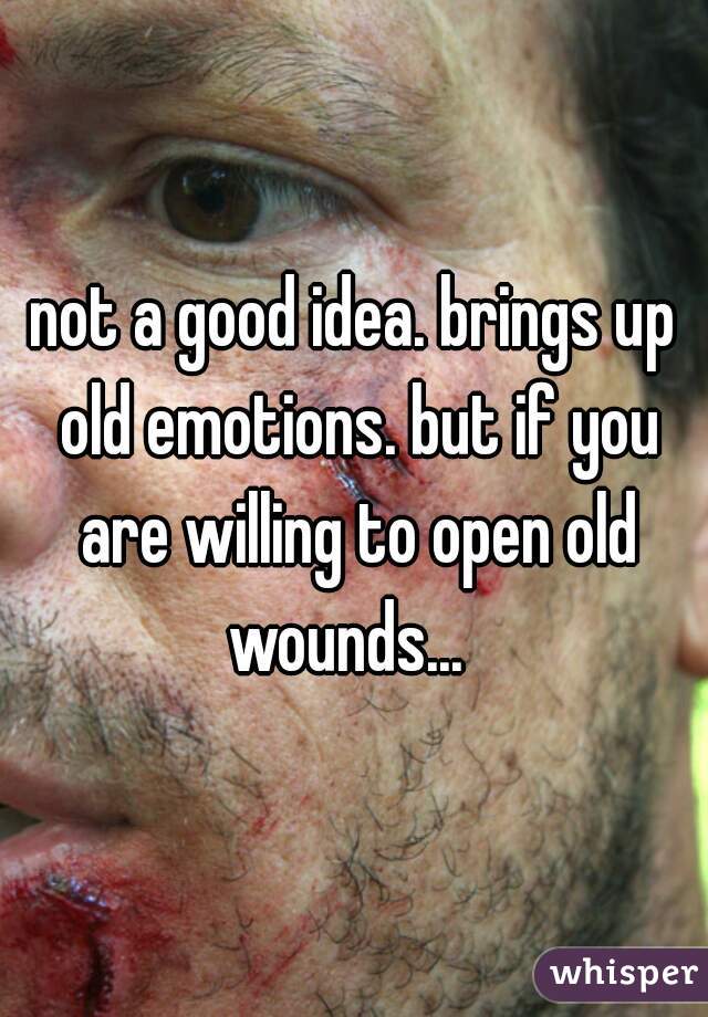 not a good idea. brings up old emotions. but if you are willing to open old wounds...  