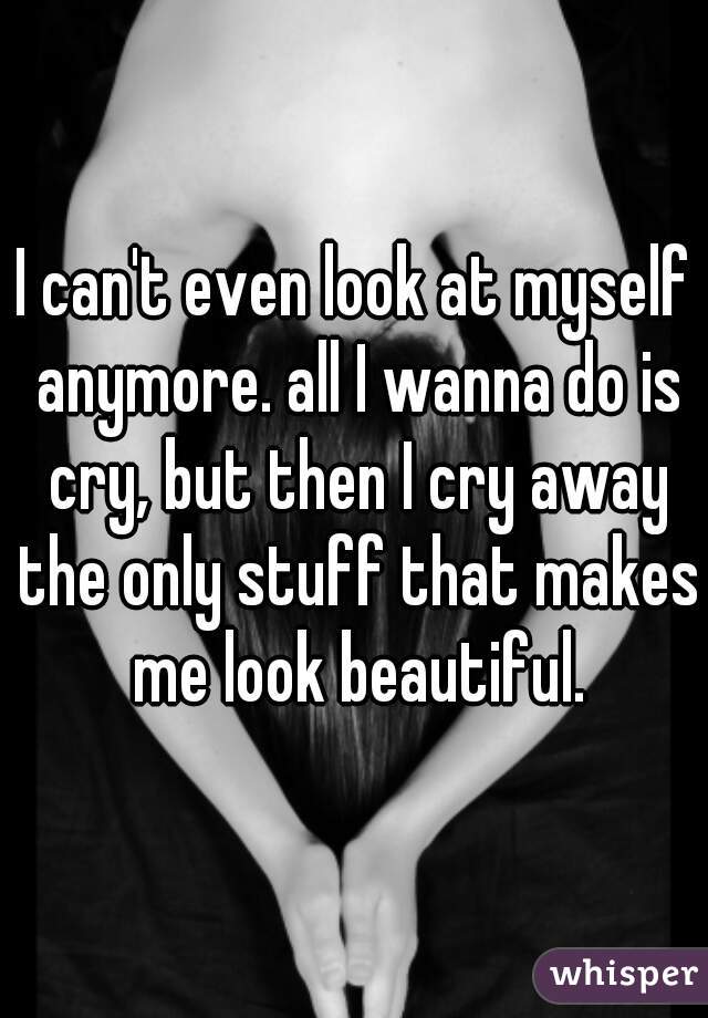 I can't even look at myself anymore. all I wanna do is cry, but then I cry away the only stuff that makes me look beautiful.