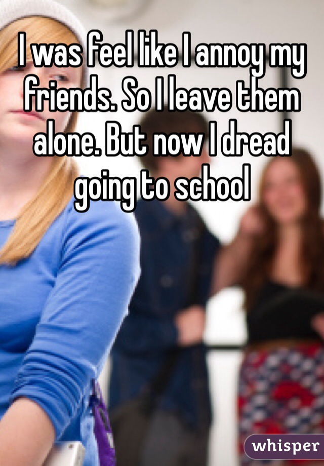 I was feel like I annoy my friends. So I leave them alone. But now I dread going to school