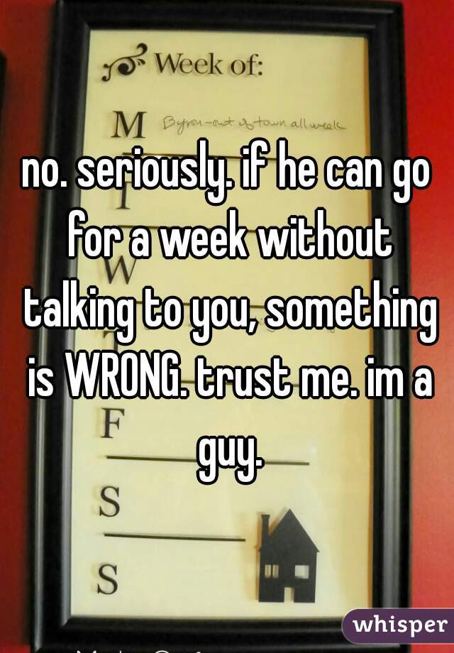 no. seriously. if he can go for a week without talking to you, something is WRONG. trust me. im a guy.