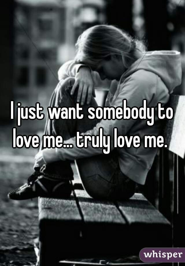 I just want somebody to love me... truly love me.  