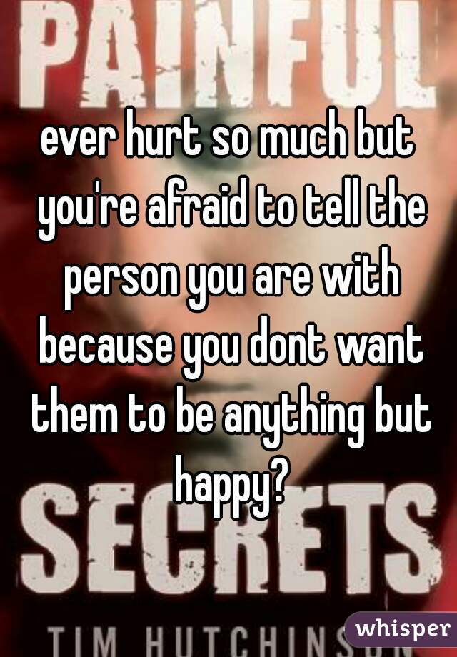 ever hurt so much but you're afraid to tell the person you are with because you dont want them to be anything but happy?