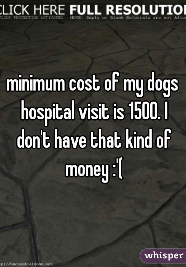 minimum cost of my dogs hospital visit is 1500. I don't have that kind of money :'(