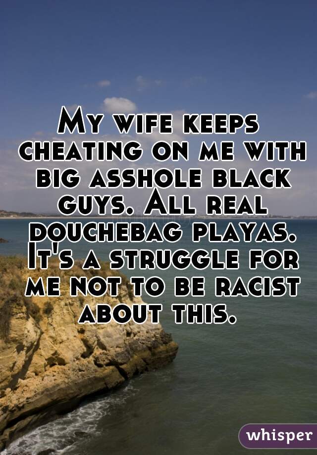 My wife keeps cheating on me with big asshole black guys. All real douchebag playas. It's a struggle for me not to be racist about this. 