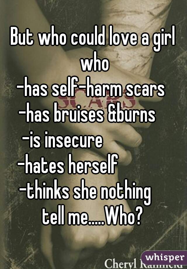 But who could love a girl who
-has self-harm scars 
-has bruises &burns   
-is insecure                
-hates herself             
-thinks she nothing    
tell me.....Who?