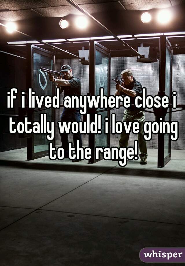 if i lived anywhere close i totally would! i love going to the range!