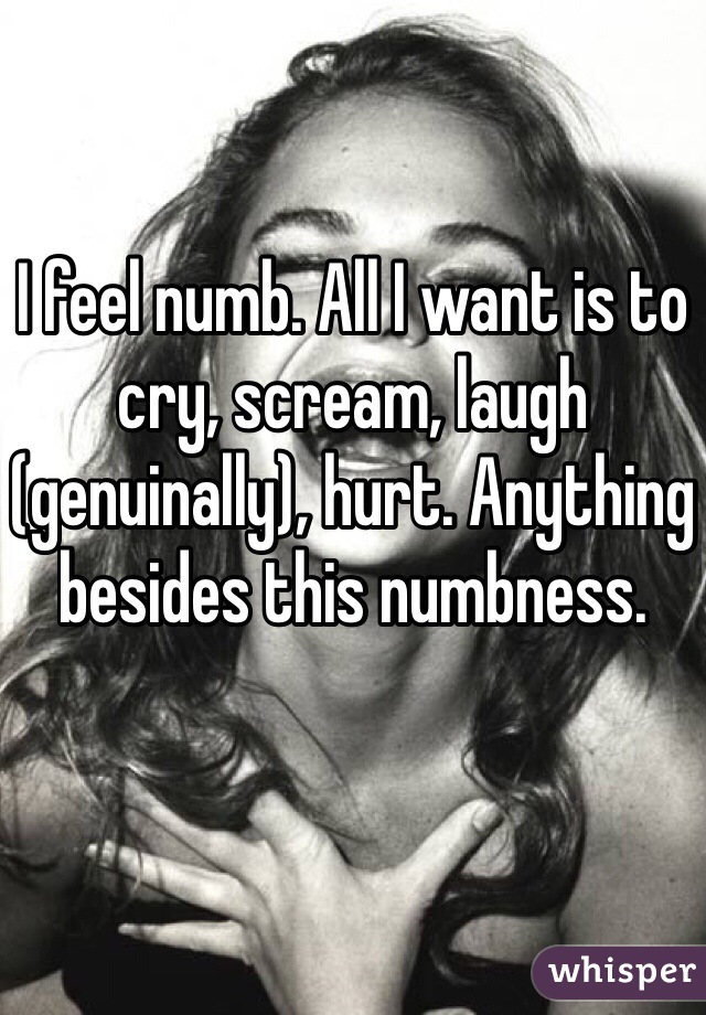 I feel numb. All I want is to cry, scream, laugh (genuinally), hurt. Anything besides this numbness. 