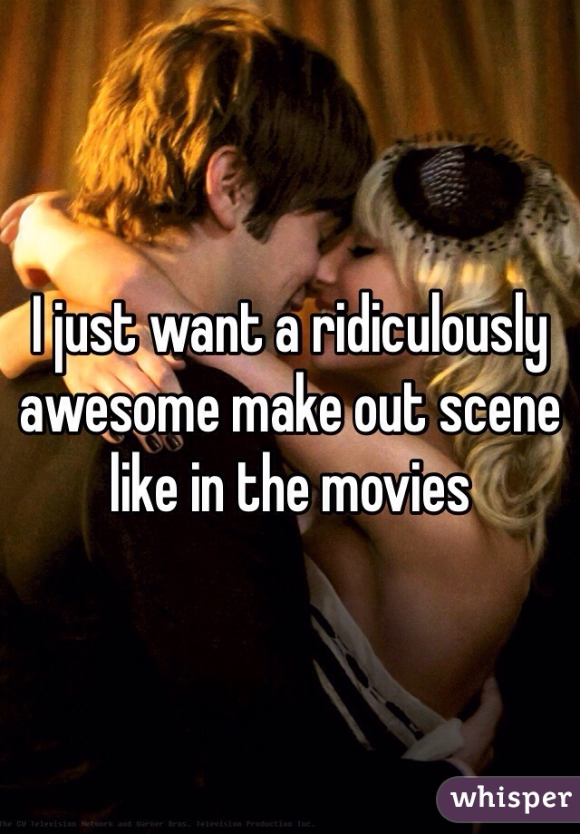 I just want a ridiculously awesome make out scene like in the movies 