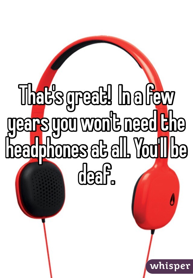That's great!  In a few years you won't need the headphones at all. You'll be deaf. 