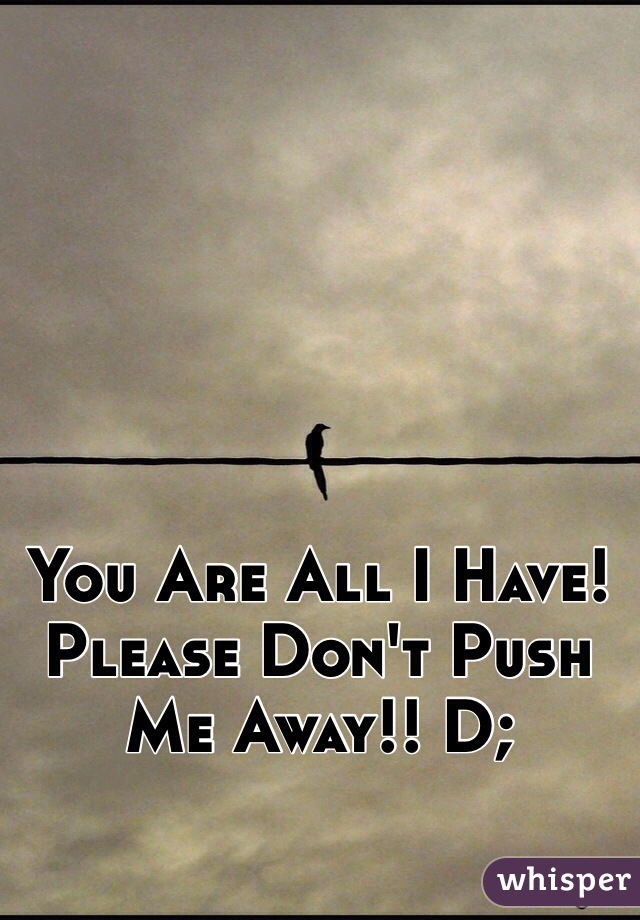 You Are All I Have! Please Don't Push Me Away!! D;