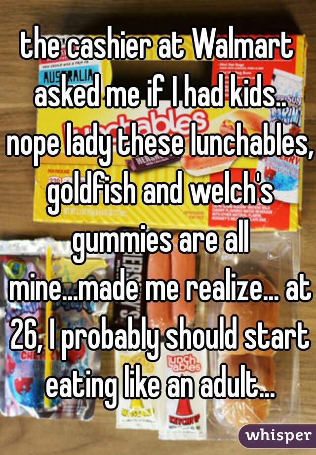 the cashier at Walmart asked me if I had kids.. nope lady these lunchables, goldfish and welch's gummies are all mine...made me realize... at 26, I probably should start eating like an adult...