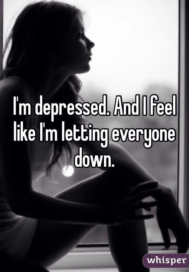 I'm depressed. And I feel like I'm letting everyone down. 