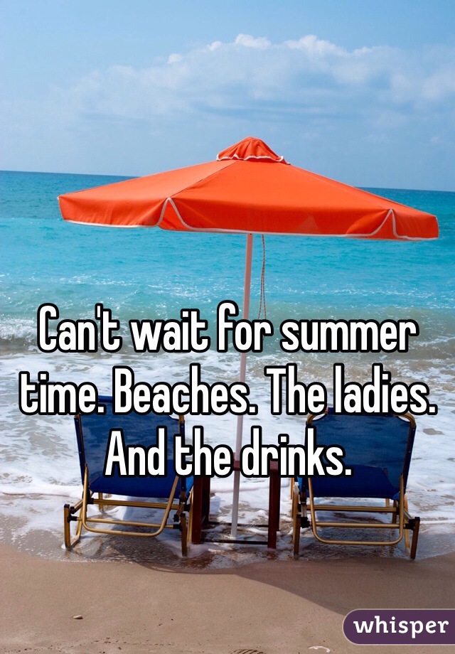 Can't wait for summer time. Beaches. The ladies. And the drinks. 