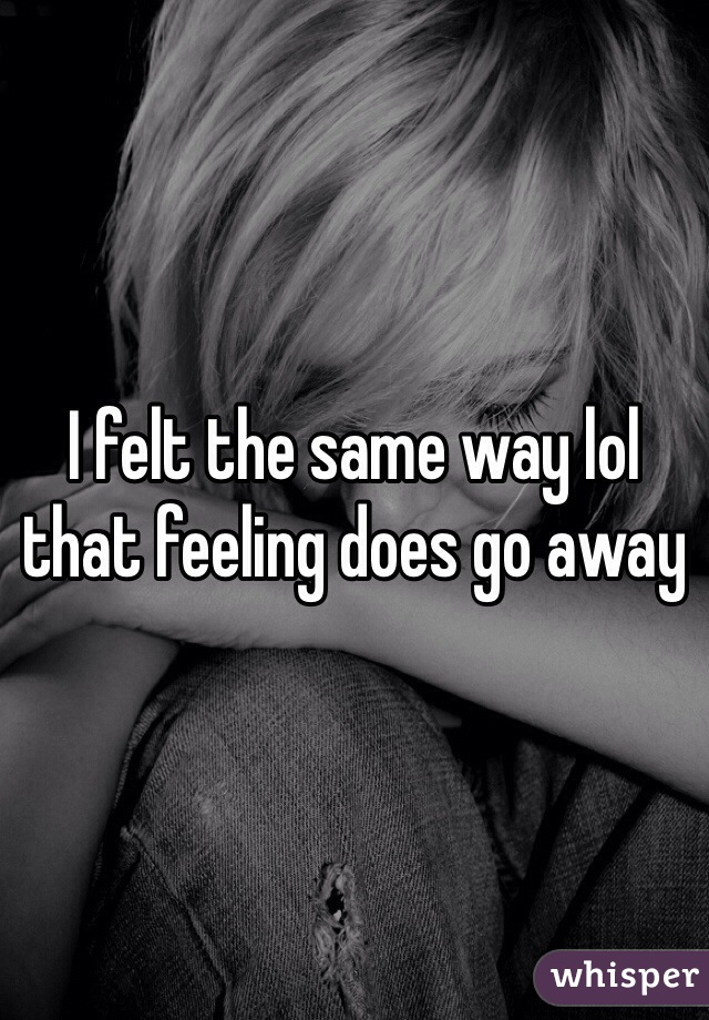 I felt the same way lol that feeling does go away