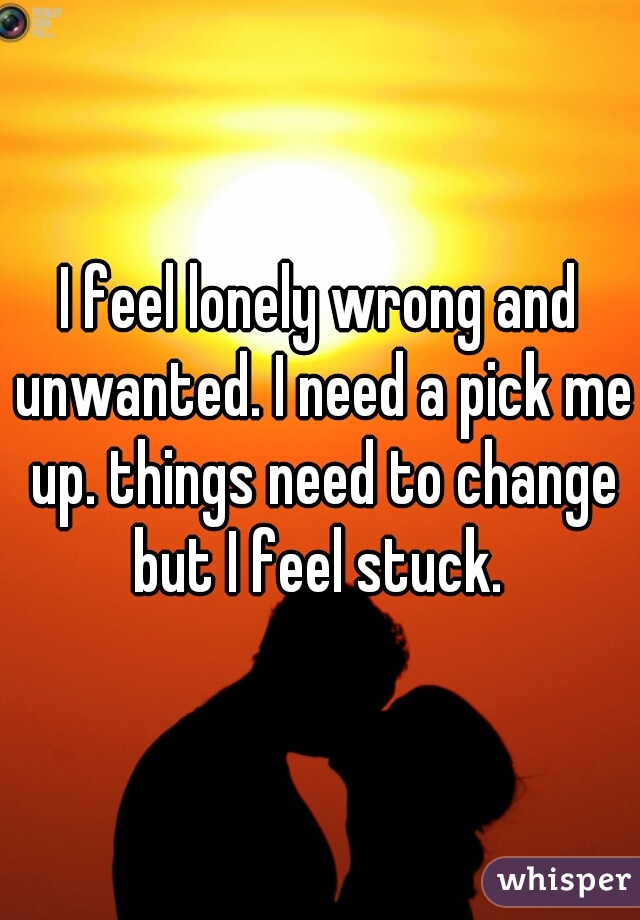 I feel lonely wrong and unwanted. I need a pick me up. things need to change but I feel stuck. 