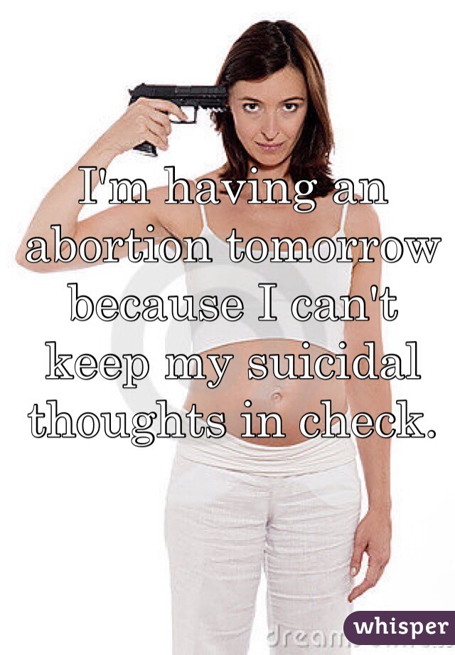 I'm having an abortion tomorrow because I can't keep my suicidal thoughts in check.  