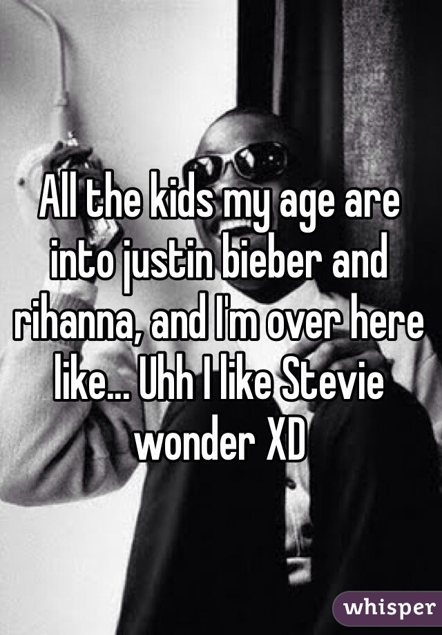 All the kids my age are into justin bieber and rihanna, and I'm over here like... Uhh I like Stevie wonder XD