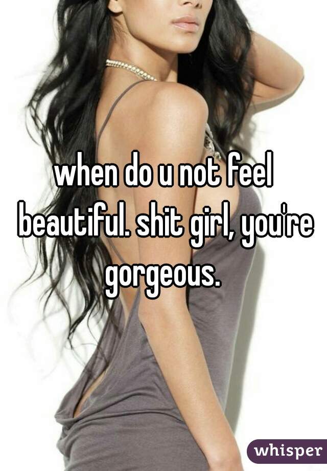 when do u not feel beautiful. shit girl, you're gorgeous. 