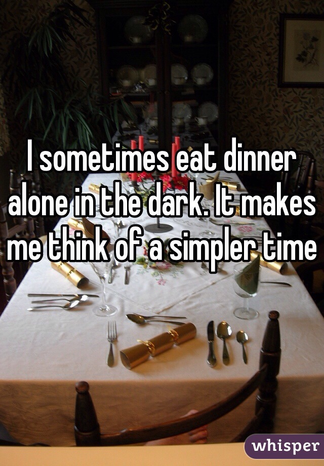 I sometimes eat dinner alone in the dark. It makes me think of a simpler time 