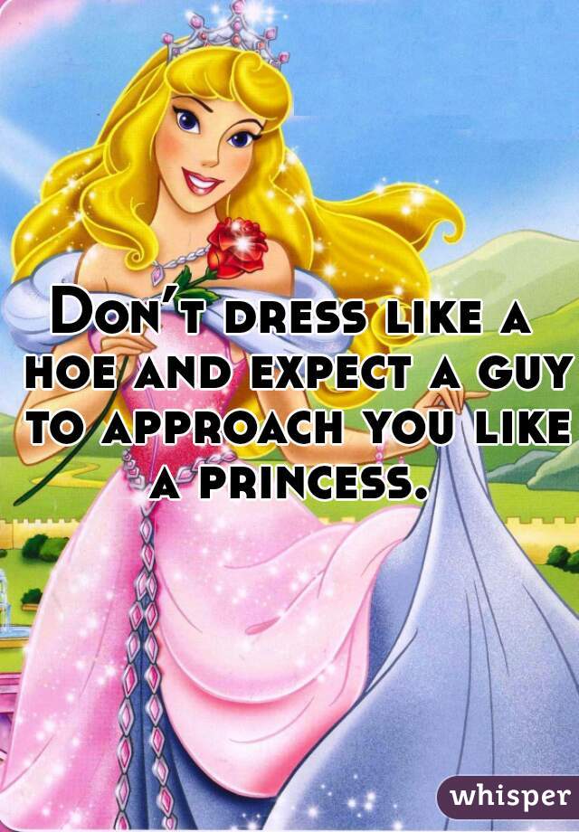 Don’t dress like a hoe and expect a guy to approach you like a princess. 