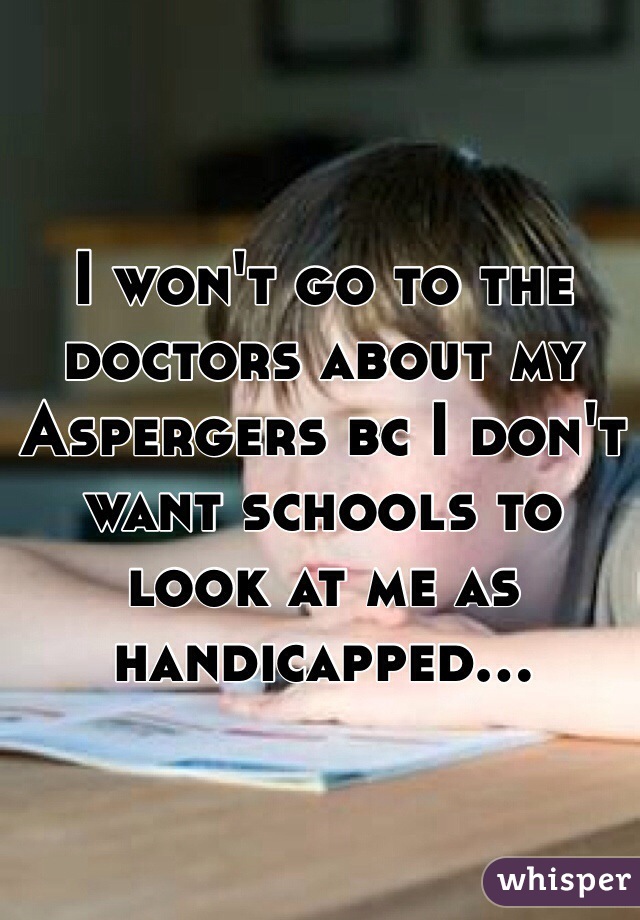 I won't go to the doctors about my Aspergers bc I don't want schools to look at me as handicapped...