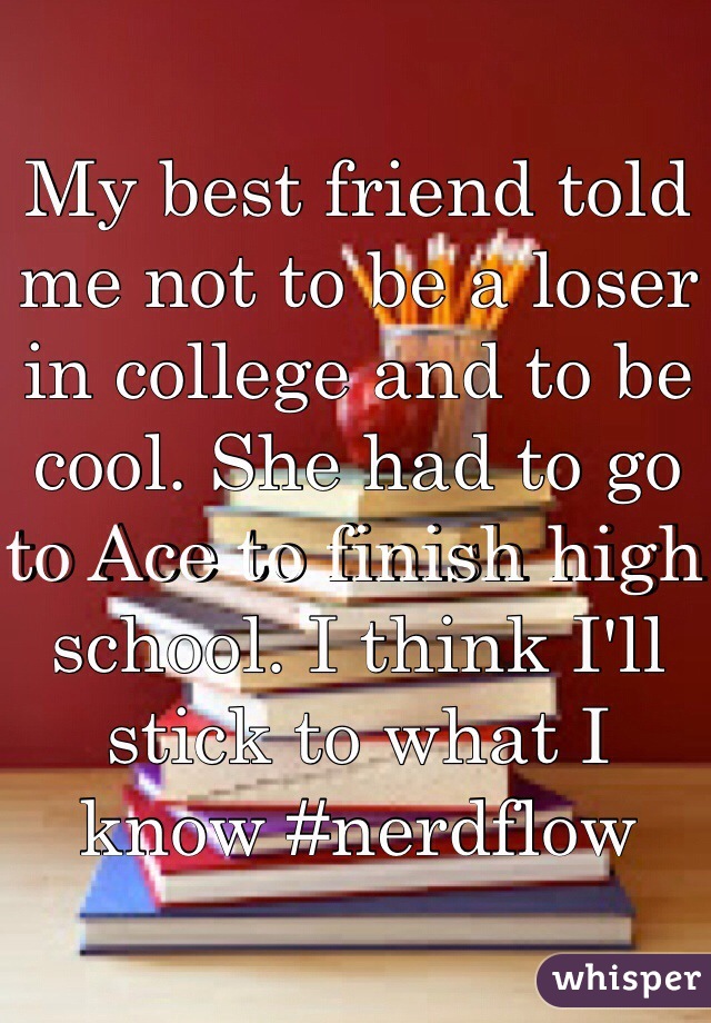 My best friend told me not to be a loser in college and to be cool. She had to go to Ace to finish high school. I think I'll stick to what I know #nerdflow