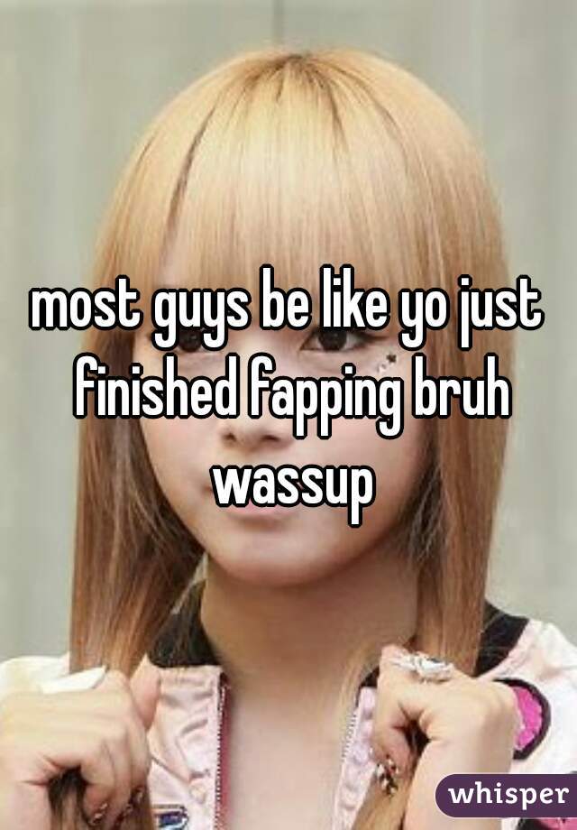 most guys be like yo just finished fapping bruh wassup