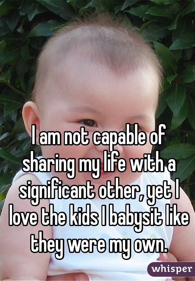 I am not capable of sharing my life with a significant other, yet I love the kids I babysit like they were my own.