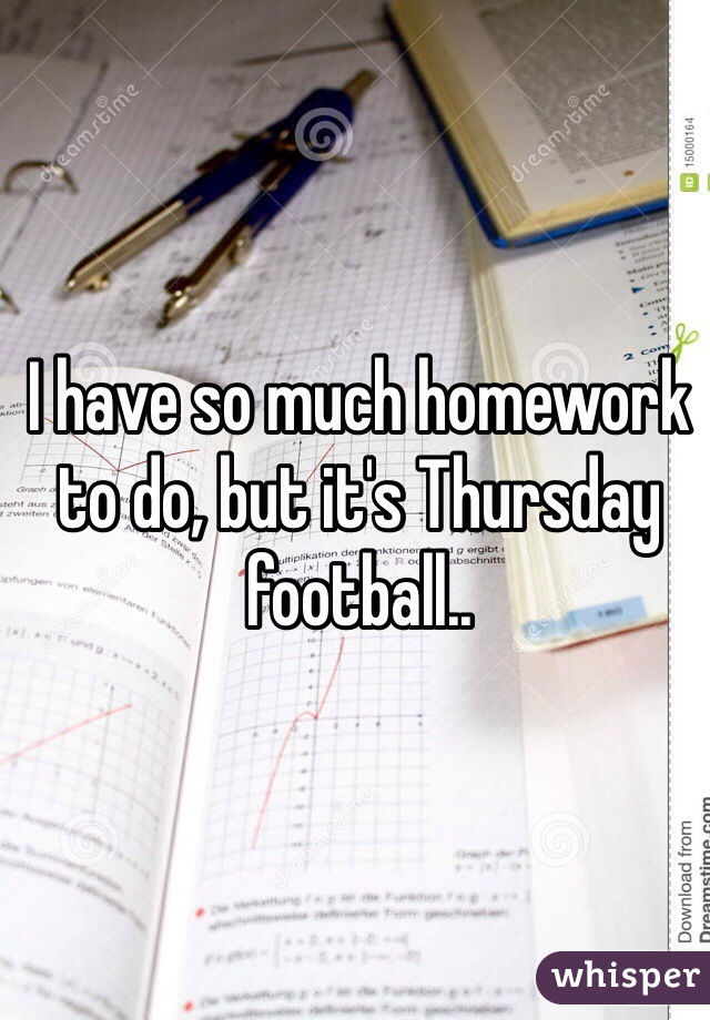I have so much homework to do, but it's Thursday football..