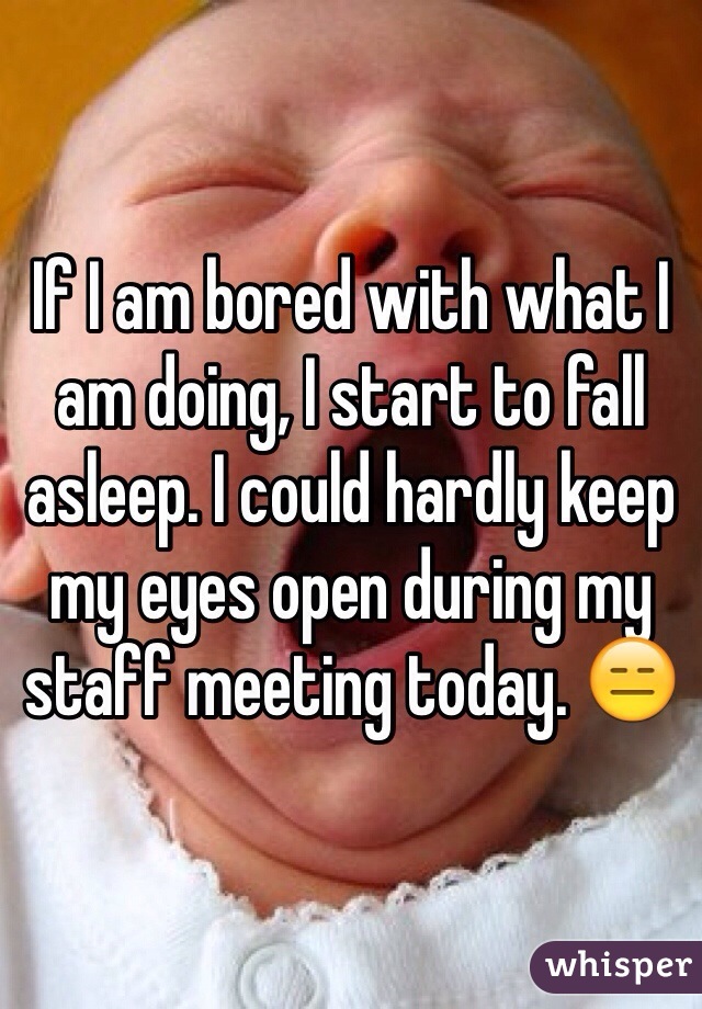 If I am bored with what I am doing, I start to fall asleep. I could hardly keep my eyes open during my staff meeting today. 😑