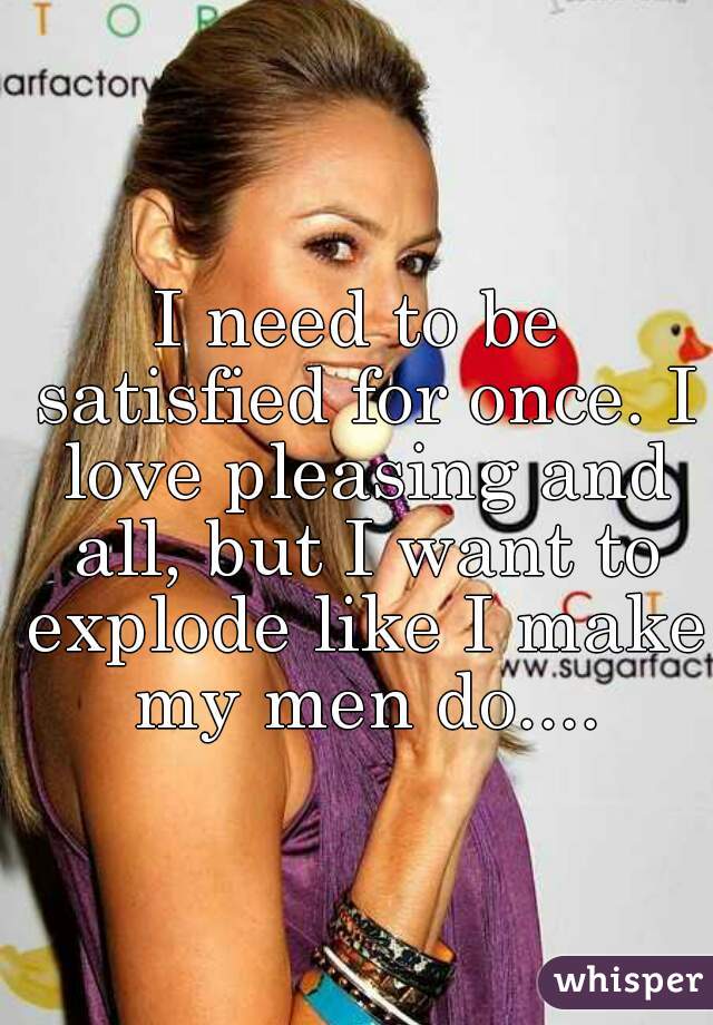I need to be satisfied for once. I love pleasing and all, but I want to explode like I make my men do....
