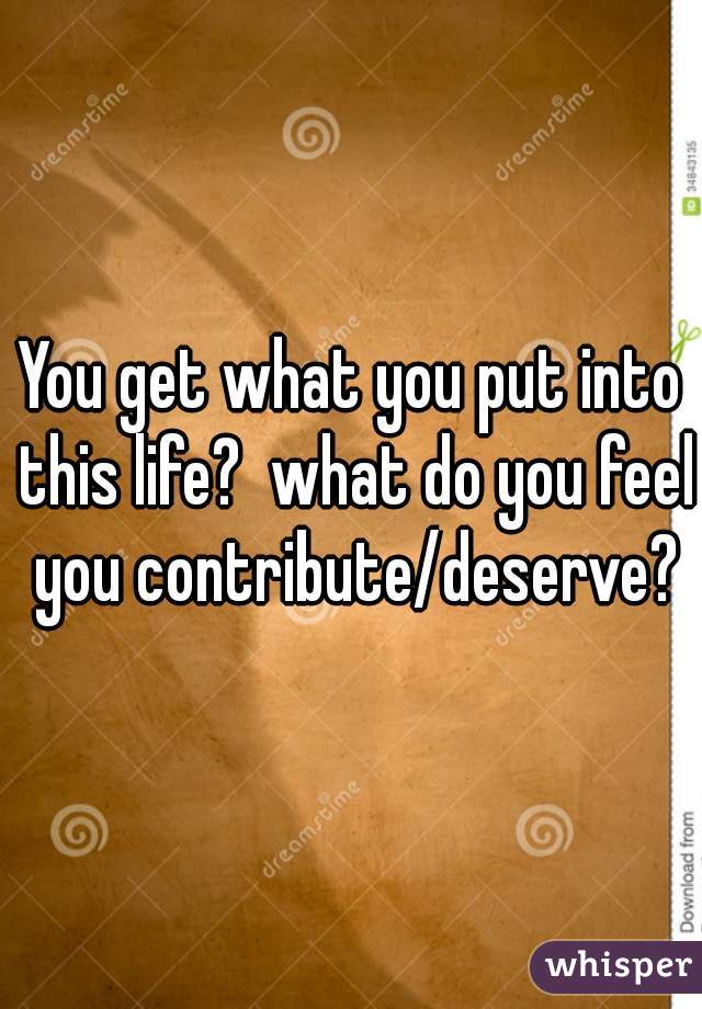 You get what you put into this life?  what do you feel you contribute/deserve?