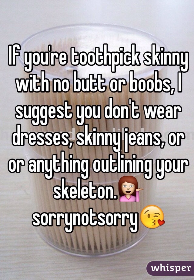 If you're toothpick skinny with no butt or boobs, I suggest you don't wear dresses, skinny jeans, or or anything outlining your skeleton.💁 sorrynotsorry😘