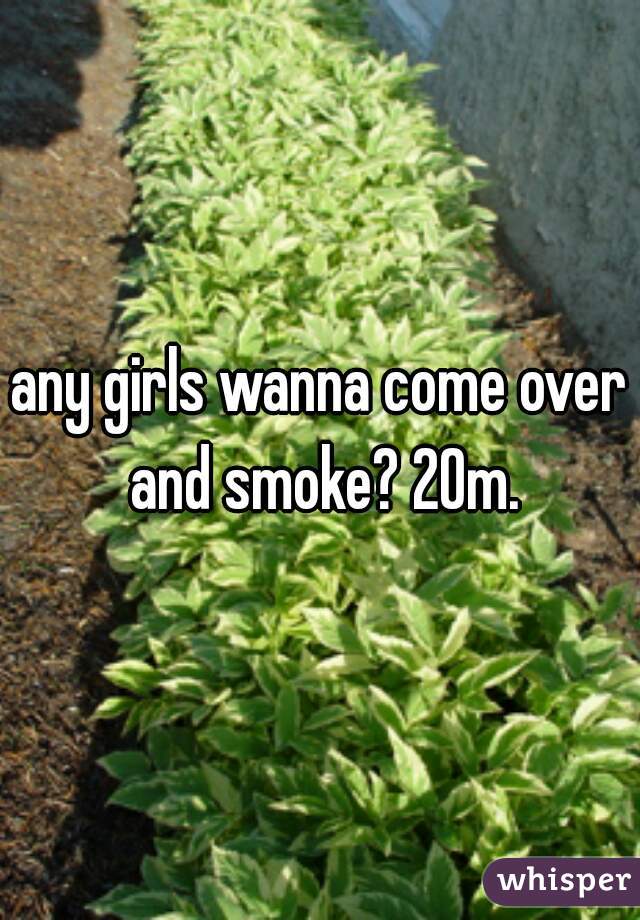 any girls wanna come over and smoke? 20m.