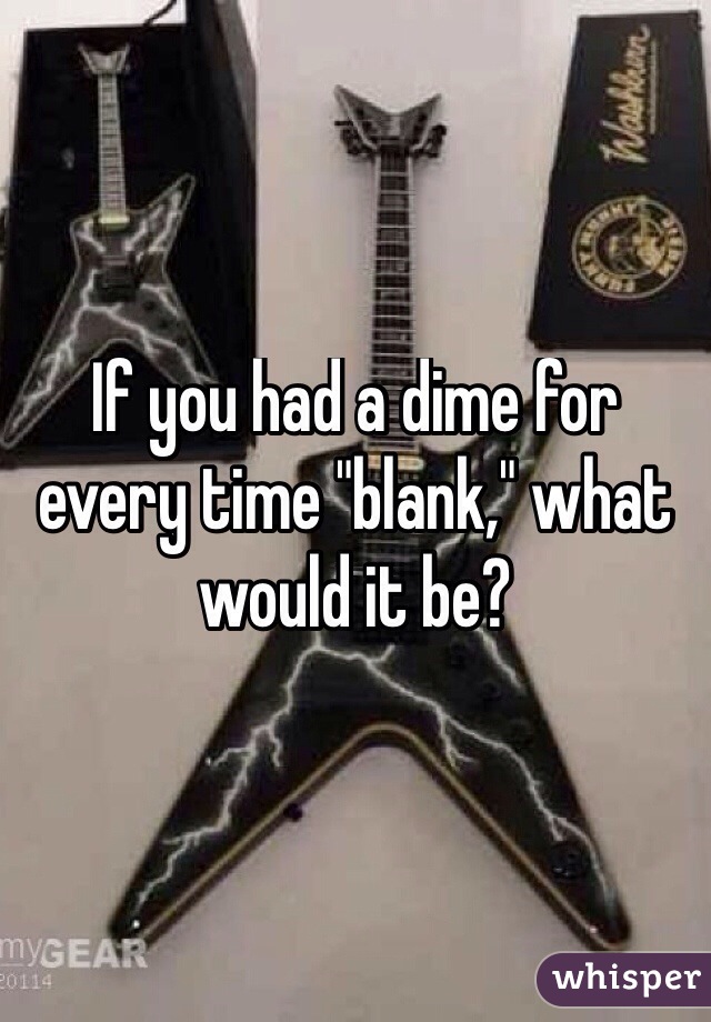 If you had a dime for every time "blank," what would it be? 
