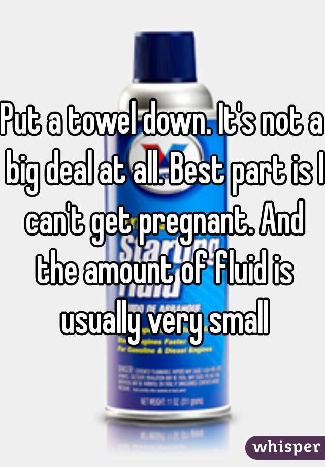 Put a towel down. It's not a big deal at all. Best part is I can't get pregnant. And the amount of fluid is usually very small
