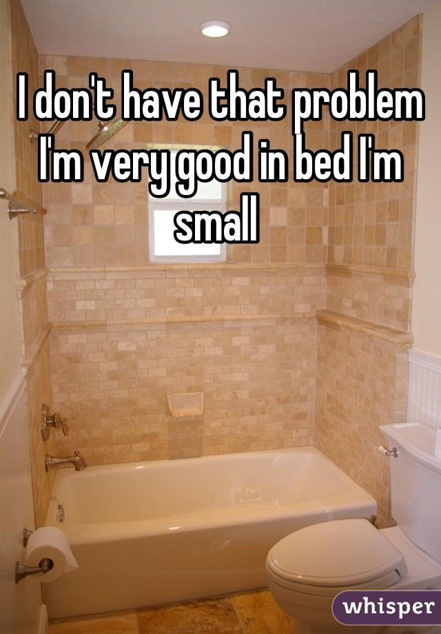 I don't have that problem I'm very good in bed I'm small 